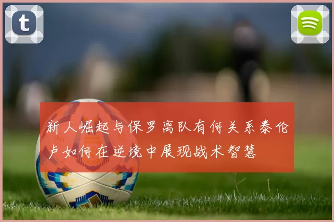 新人崛起与保罗离队有何关系泰伦卢如何在逆境中展现战术智慧
