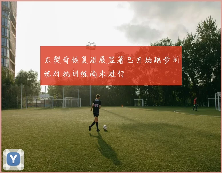 东契奇恢复进展显著已开始跑步训练对抗训练尚未进行