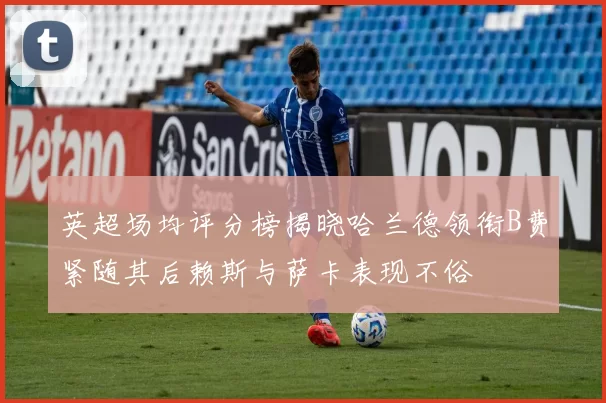 英超场均评分榜揭晓哈兰德领衔B费紧随其后赖斯与萨卡表现不俗