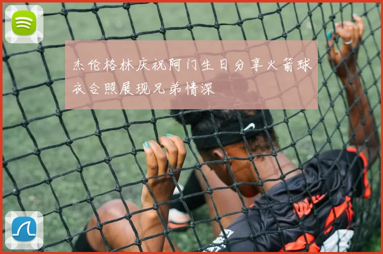 杰伦格林庆祝阿门生日分享火箭球衣合照展现兄弟情深