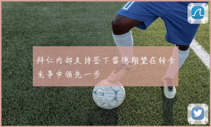 拜仁内部支持签下雷德期望在转会竞争中领先一步