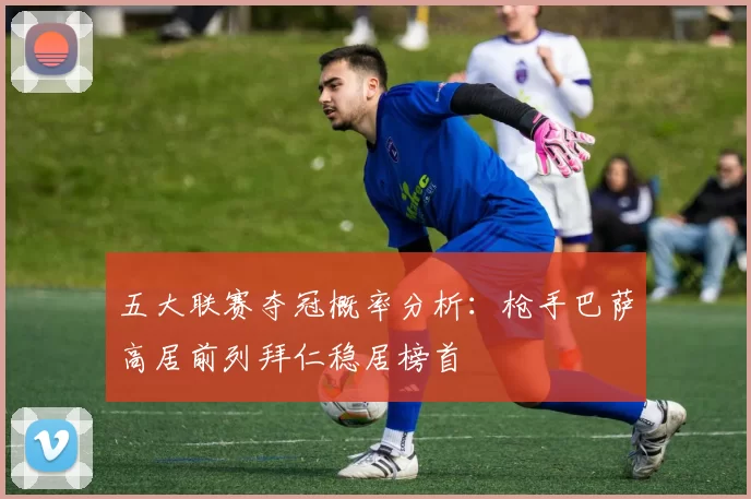五大联赛夺冠概率分析：枪手巴萨高居前列拜仁稳居榜首