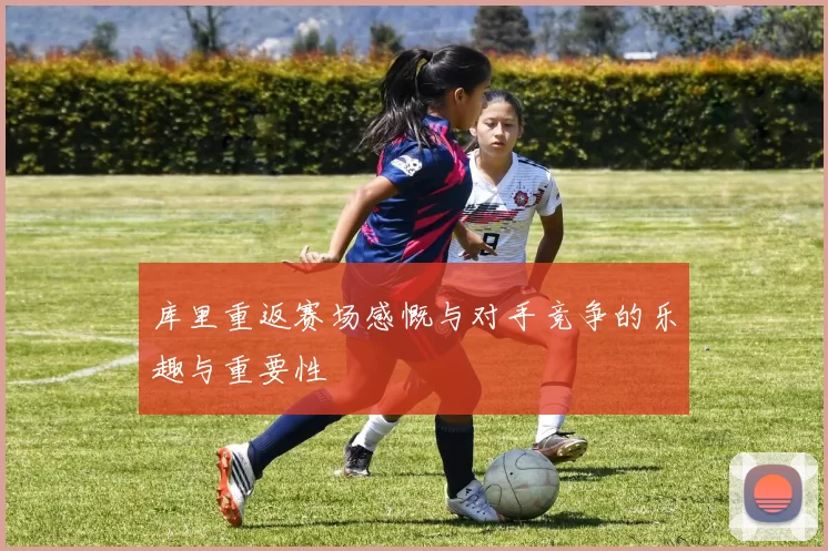 库里重返赛场感慨与对手竞争的乐趣与重要性