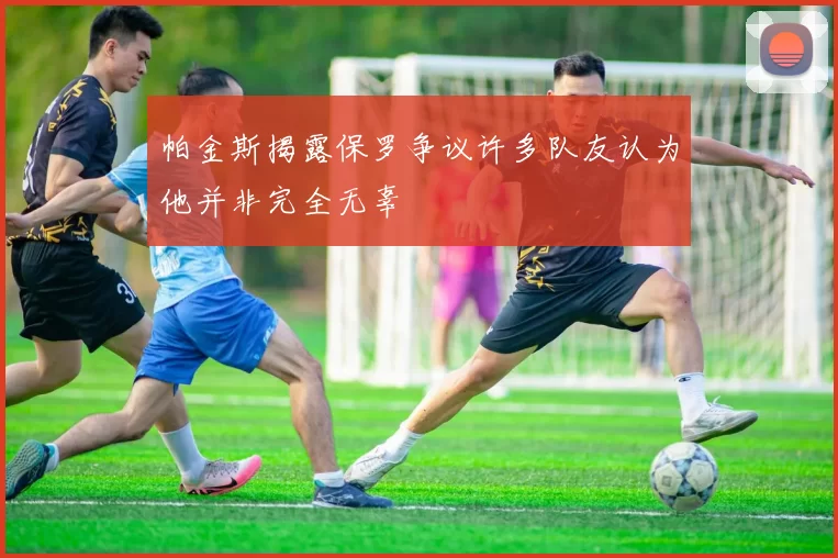 帕金斯揭露保罗争议许多队友认为他并非完全无辜