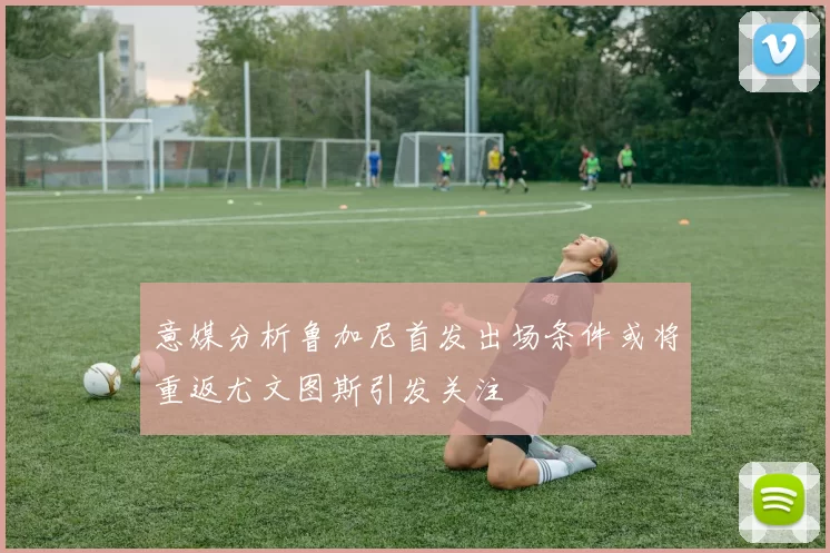 意媒分析鲁加尼首发出场条件或将重返尤文图斯引发关注