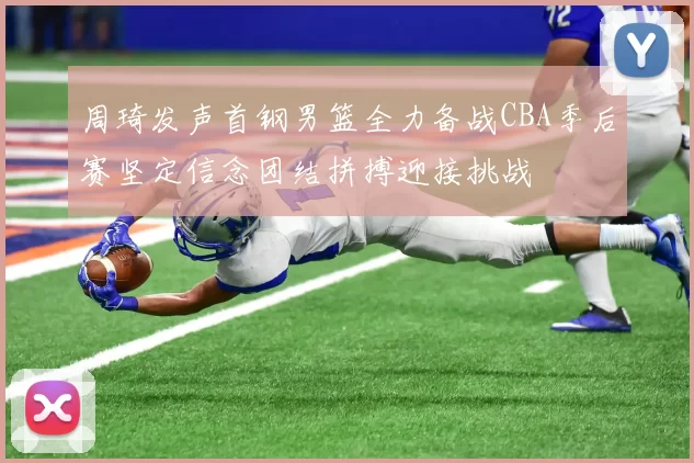 周琦发声首钢男篮全力备战CBA季后赛坚定信念团结拼搏迎接挑战