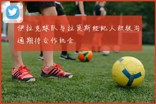 伊拉克球队与拉莫斯经纪人积极沟通期待合作机会