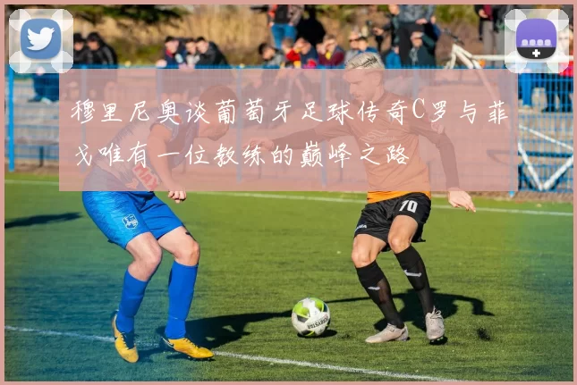 穆里尼奥谈葡萄牙足球传奇C罗与菲戈唯有一位教练的巅峰之路