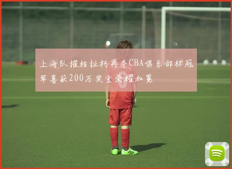 上海队摧枯拉朽再夺CBA俱乐部杯冠军喜获200万奖金荣耀加冕