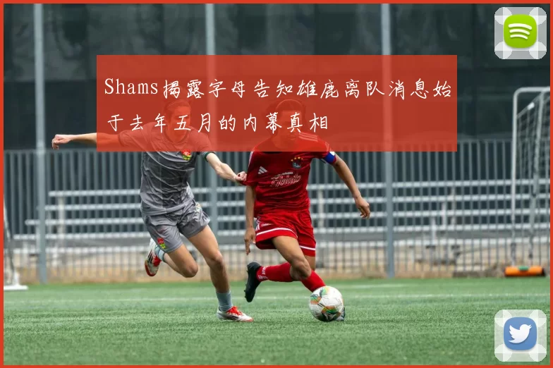 Shams揭露字母告知雄鹿离队消息始于去年五月的内幕真相