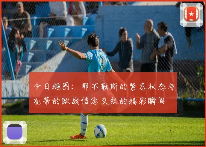 今日趣图：那不勒斯的紧急状态与孔蒂的欧战信念交织的精彩瞬间