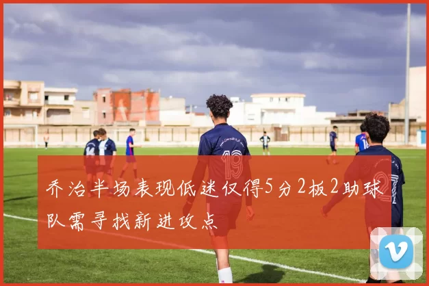 乔治半场表现低迷仅得5分2板2助球队需寻找新进攻点