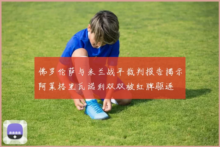 佛罗伦萨与米兰战平裁判报告揭示阿莱格里瓦诺利双双被红牌驱逐