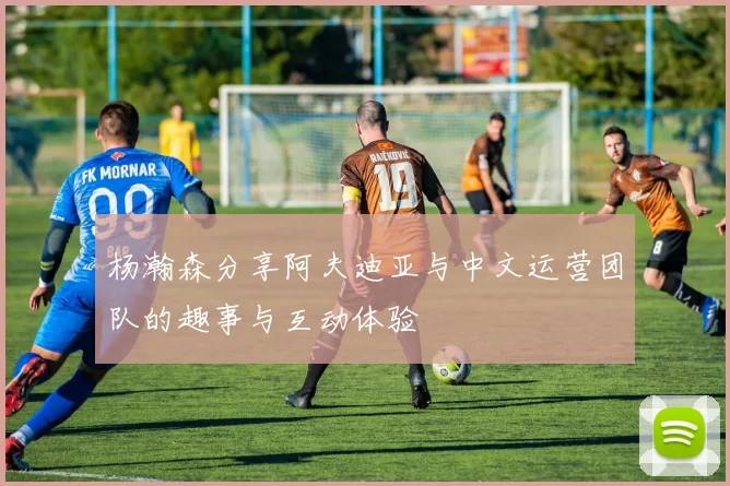 杨瀚森分享阿夫迪亚与中文运营团队的趣事与互动体验