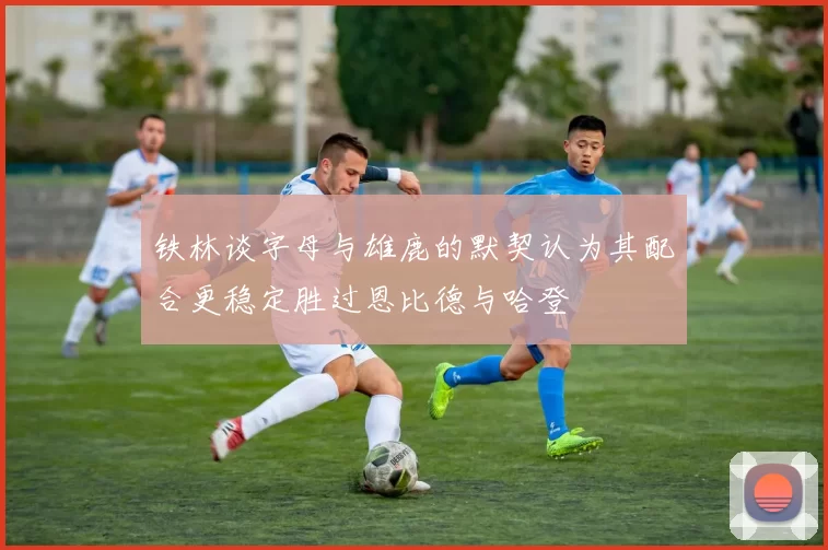 铁林谈字母与雄鹿的默契认为其配合更稳定胜过恩比德与哈登